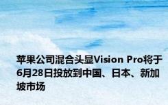 苹果公司混合头显Vision Pro将于6月28日投放到中国、日本、新加坡市场