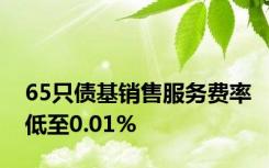 65只债基销售服务费率低至0.01%