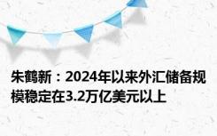 朱鹤新：2024年以来外汇储备规模稳定在3.2万亿美元以上