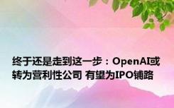 终于还是走到这一步：OpenAI或转为营利性公司 有望为IPO铺路