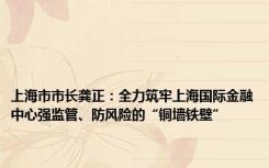 上海市市长龚正：全力筑牢上海国际金融中心强监管、防风险的“铜墙铁壁”