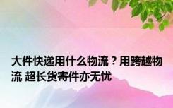 大件快递用什么物流？用跨越物流 超长货寄件亦无忧