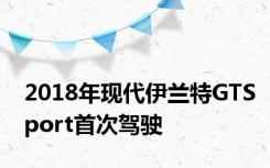 2018年现代伊兰特GTSport首次驾驶