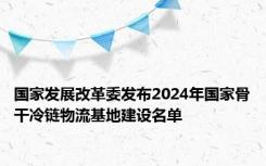 国家发展改革委发布2024年国家骨干冷链物流基地建设名单