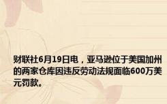 财联社6月19日电，亚马逊位于美国加州的两家仓库因违反劳动法规面临600万美元罚款。