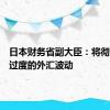 日本财务省副大臣：将彻底应对过度的外汇波动