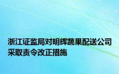 浙江证监局对明辉蔬果配送公司采取责令改正措施