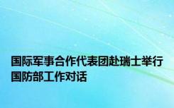 国际军事合作代表团赴瑞士举行国防部工作对话