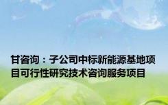 甘咨询：子公司中标新能源基地项目可行性研究技术咨询服务项目