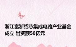 浙江富浙绍芯集成电路产业基金成立 出资额50亿元