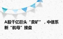 A股千亿巨头“卖矿”，中信系新“航母”接盘