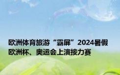 欧洲体育旅游“霸屏”2024暑假 欧洲杯、奥运会上演接力赛