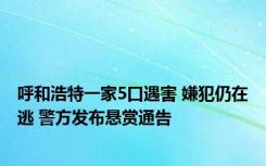 呼和浩特一家5口遇害 嫌犯仍在逃 警方发布悬赏通告