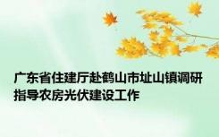 广东省住建厅赴鹤山市址山镇调研指导农房光伏建设工作