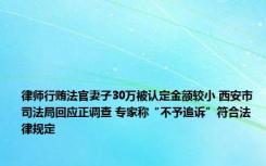 律师行贿法官妻子30万被认定金额较小 西安市司法局回应正调查 专家称“不予追诉”符合法律规定