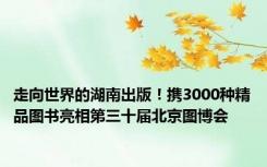 走向世界的湖南出版！携3000种精品图书亮相第三十届北京图博会