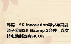 韩媒：SK Innovation寻求与其能源子公司SK E&S合并，以支持电池制造商SK On