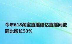 今年618淘宝直播破亿直播间数同比增长53%