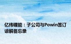 亿纬锂能：子公司与Powin签订谅解备忘录