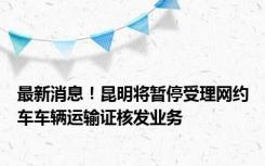 最新消息！昆明将暂停受理网约车车辆运输证核发业务