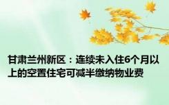 甘肃兰州新区：连续未入住6个月以上的空置住宅可减半缴纳物业费