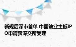 新规后深市首单 中国铀业主板IPO申请获深交所受理