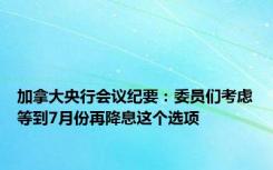 加拿大央行会议纪要：委员们考虑等到7月份再降息这个选项