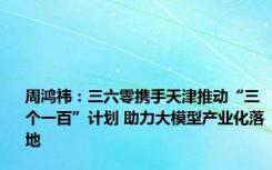 周鸿祎：三六零携手天津推动“三个一百”计划 助力大模型产业化落地