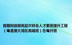 首期财政部高层次财会人才素质提升工程（粤港澳大湾区高端班）在粤开班