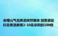 会稽山气泡黄酒突然爆单 销售额是抖音黄酒类第2-10名总和的100倍