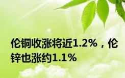 伦铜收涨将近1.2%，伦锌也涨约1.1%