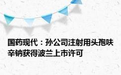 国药现代：孙公司注射用头孢呋辛钠获得波兰上市许可