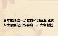 资本市场进一步支持科创企业 业内人士聚焦提升包容度、扩大创新性