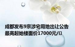 成都发布9宗涉宅用地出让公告 最高起始楼面价17000元/㎡