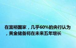 在富裕国家，几乎60%的央行认为，黄金储备将在未来五年增长