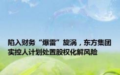 陷入财务“爆雷”旋涡，东方集团实控人计划处置股权化解风险