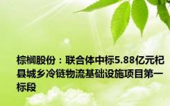 棕榈股份：联合体中标5.88亿元杞县城乡冷链物流基础设施项目第一标段