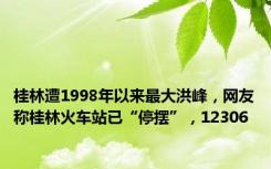 桂林遭1998年以来最大洪峰，网友称桂林火车站已“停摆”，12306