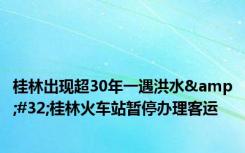 桂林出现超30年一遇洪水&#32;桂林火车站暂停办理客运