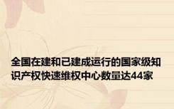 全国在建和已建成运行的国家级知识产权快速维权中心数量达44家