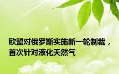 欧盟对俄罗斯实施新一轮制裁，首次针对液化天然气