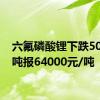 六氟磷酸锂下跌500元/吨报64000元/吨