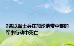 2名以军士兵在加沙地带中部的军事行动中死亡