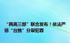 “两高三部”联合发布！依法严惩“台独”分裂犯罪