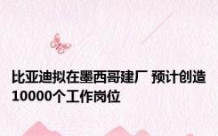 比亚迪拟在墨西哥建厂 预计创造10000个工作岗位