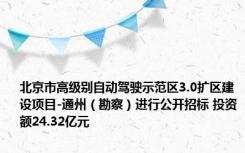 北京市高级别自动驾驶示范区3.0扩区建设项目-通州（勘察）进行公开招标 投资额24.32亿元