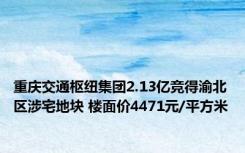 重庆交通枢纽集团2.13亿竞得渝北区涉宅地块 楼面价4471元/平方米