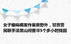 女子癫痫病发作晕厥野外，甘孜警民联手漆黑山间苦寻5个多小时找回