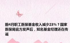 前4月职工医保基金收入减少23%？国家医保局官方发声后，知名基金经理还在传谣