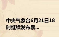 中央气象台6月21日18时继续发布暴...